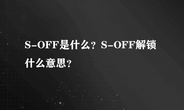 S-OFF是什么？S-OFF解锁什么意思？