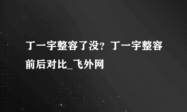 丁一宇整容了没？丁一宇整容前后对比_飞外网