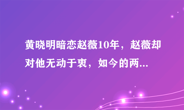 黄晓明暗恋赵薇10年，赵薇却对他无动于衷，如今的两人成为了闺蜜