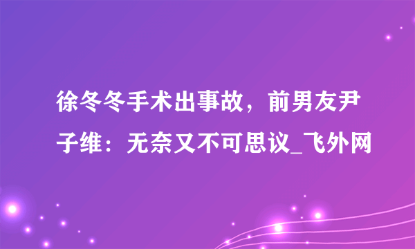 徐冬冬手术出事故，前男友尹子维：无奈又不可思议_飞外网