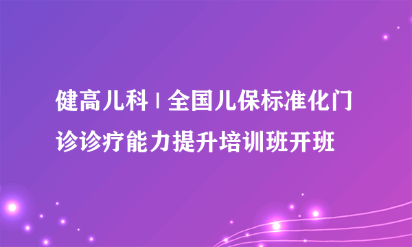 健高儿科 | 全国儿保标准化门诊诊疗能力提升培训班开班