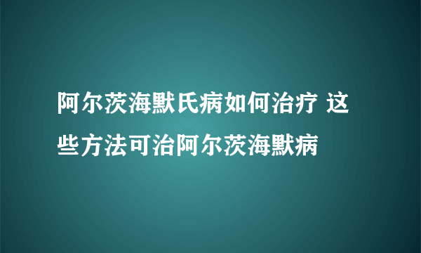 阿尔茨海默氏病如何治疗 这些方法可治阿尔茨海默病