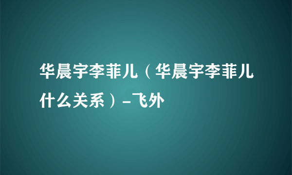 华晨宇李菲儿（华晨宇李菲儿什么关系）-飞外