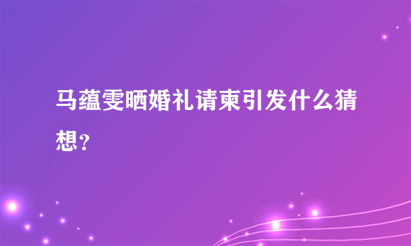 马蕴雯晒婚礼请柬引发什么猜想？