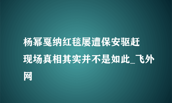 杨幂戛纳红毯屡遭保安驱赶 现场真相其实并不是如此_飞外网