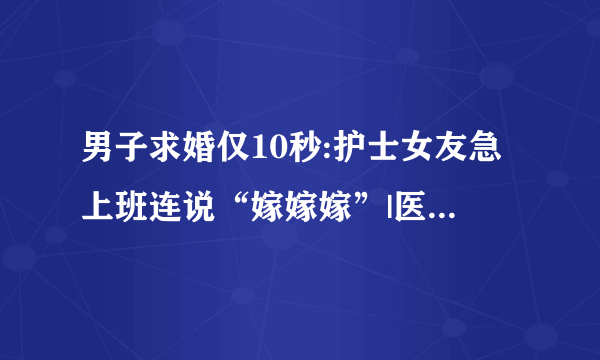 男子求婚仅10秒:护士女友急上班连说“嫁嫁嫁”|医院|护士|求婚_飞外新闻