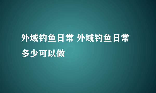 外域钓鱼日常 外域钓鱼日常多少可以做