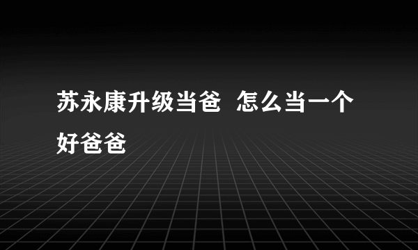 苏永康升级当爸  怎么当一个好爸爸