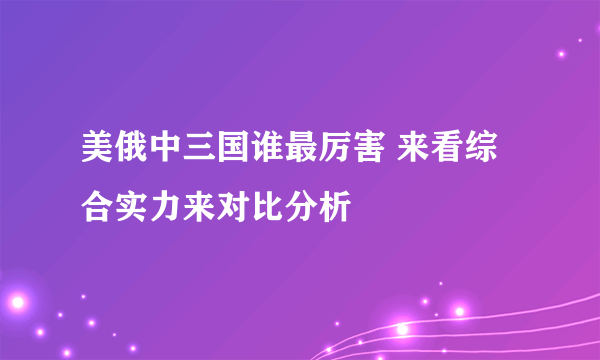 美俄中三国谁最厉害 来看综合实力来对比分析