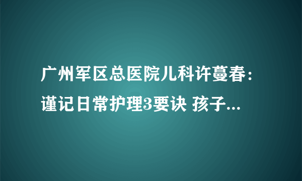 广州军区总医院儿科许蔓春：谨记日常护理3要诀 孩子远离春季9种传染疾病