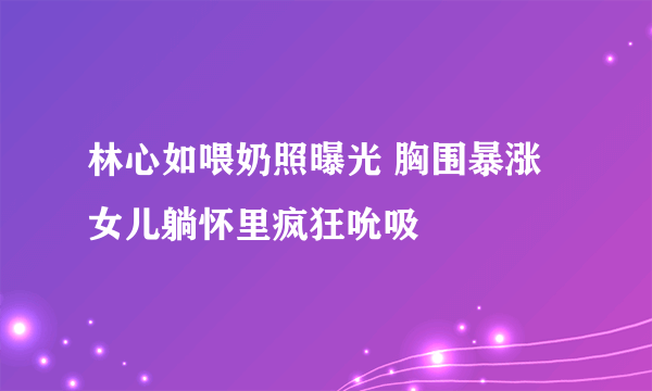 林心如喂奶照曝光 胸围暴涨女儿躺怀里疯狂吮吸