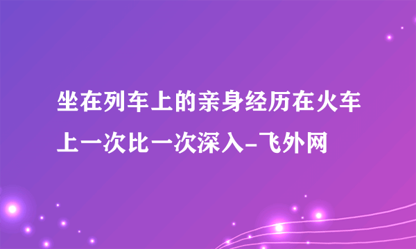 坐在列车上的亲身经历在火车上一次比一次深入-飞外网