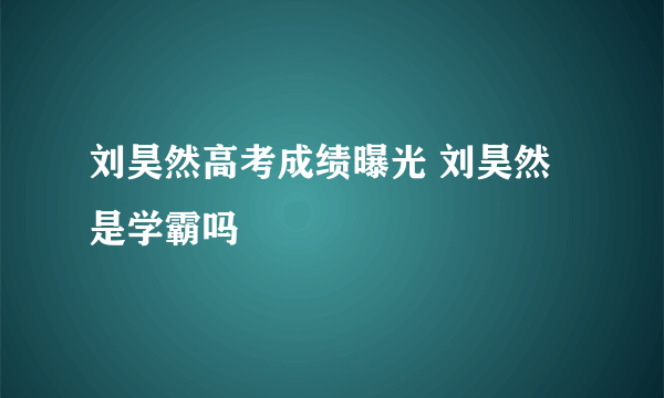 刘昊然高考成绩曝光 刘昊然是学霸吗