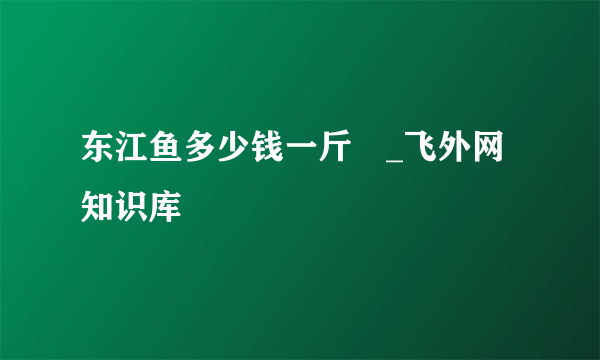 东江鱼多少钱一斤 _飞外网知识库