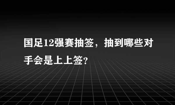 国足12强赛抽签，抽到哪些对手会是上上签？