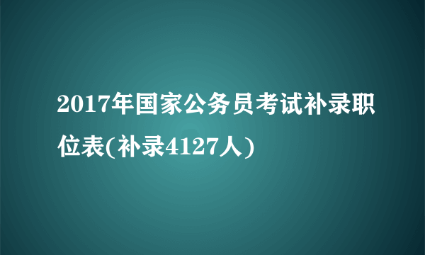 2017年国家公务员考试补录职位表(补录4127人)