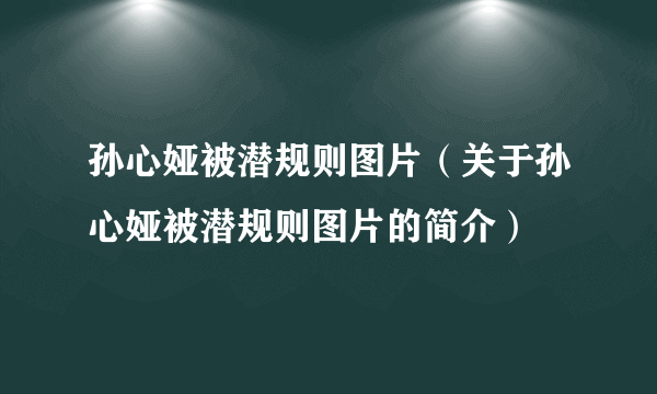 孙心娅被潜规则图片（关于孙心娅被潜规则图片的简介）