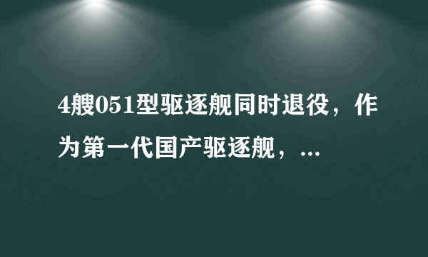 4艘051型驱逐舰同时退役，作为第一代国产驱逐舰，它们都有哪些光荣历史？