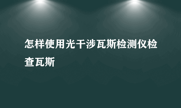 怎样使用光干涉瓦斯检测仪检查瓦斯