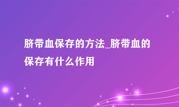 脐带血保存的方法_脐带血的保存有什么作用