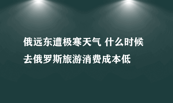 俄远东遭极寒天气 什么时候去俄罗斯旅游消费成本低