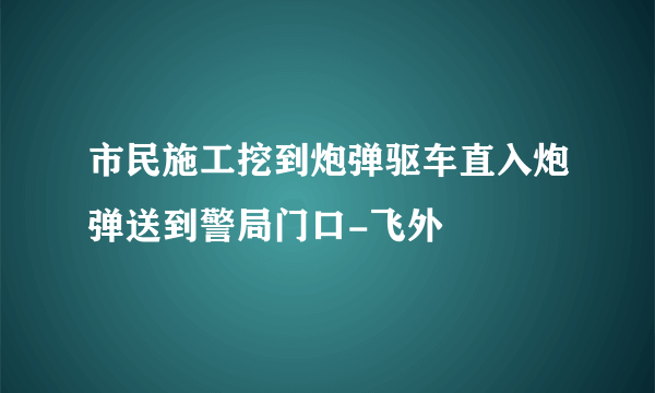 市民施工挖到炮弹驱车直入炮弹送到警局门口-飞外