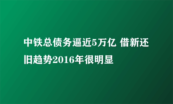 中铁总债务逼近5万亿 借新还旧趋势2016年很明显