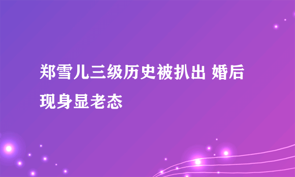 郑雪儿三级历史被扒出 婚后现身显老态