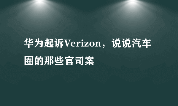 华为起诉Verizon，说说汽车圈的那些官司案