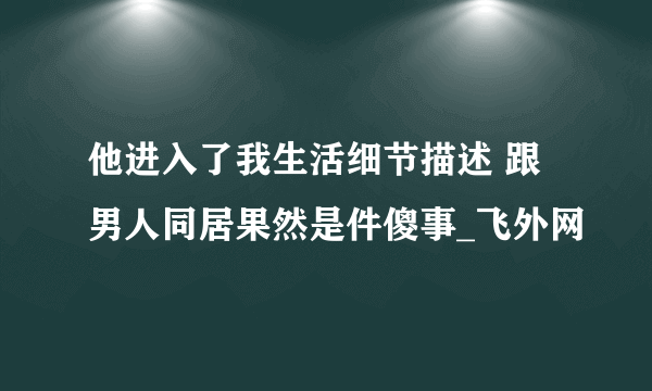 他进入了我生活细节描述 跟男人同居果然是件傻事_飞外网