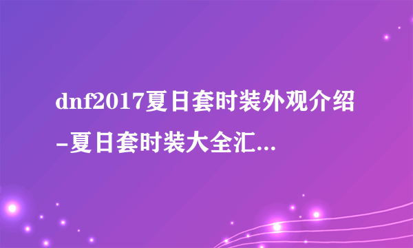 dnf2017夏日套时装外观介绍-夏日套时装大全汇总 必看