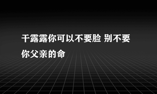 干露露你可以不要脸 别不要你父亲的命