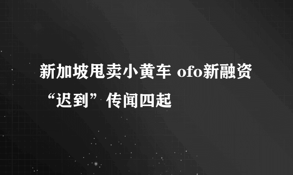 新加坡甩卖小黄车 ofo新融资“迟到”传闻四起