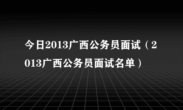 今日2013广西公务员面试（2013广西公务员面试名单）