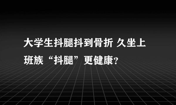 大学生抖腿抖到骨折 久坐上班族“抖腿”更健康？