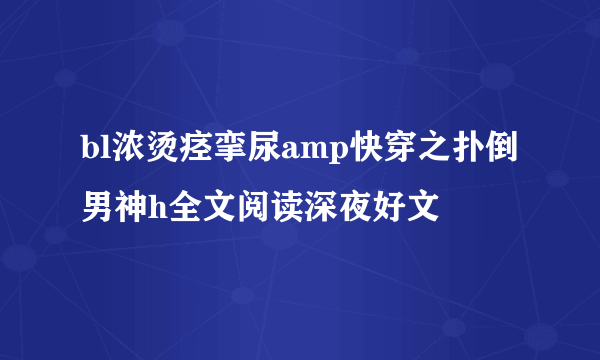 bl浓烫痉挛尿amp快穿之扑倒男神h全文阅读深夜好文