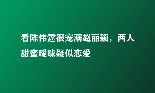 看陈伟霆很宠溺赵丽颖，两人甜蜜暧昧疑似恋爱 