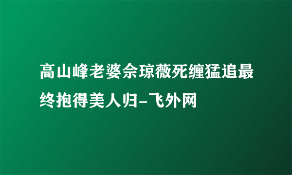 高山峰老婆佘琼薇死缠猛追最终抱得美人归-飞外网