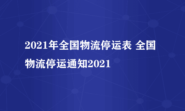 2021年全国物流停运表 全国物流停运通知2021