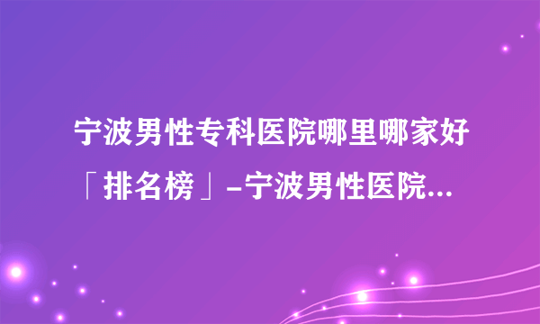宁波男性专科医院哪里哪家好「排名榜」-宁波男性医院网上挂号