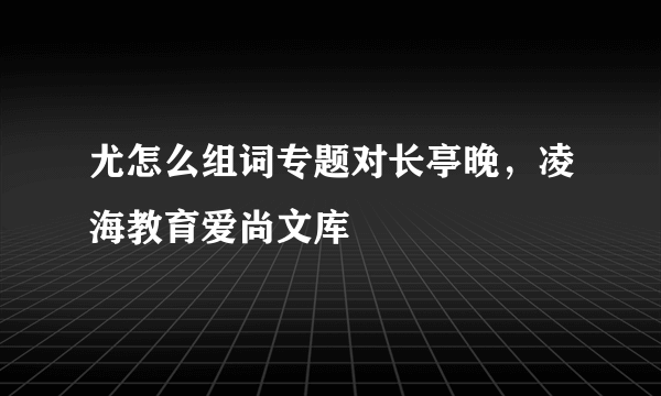 尤怎么组词专题对长亭晚，凌海教育爱尚文库