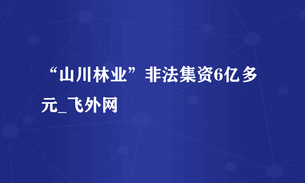 “山川林业”非法集资6亿多元_飞外网