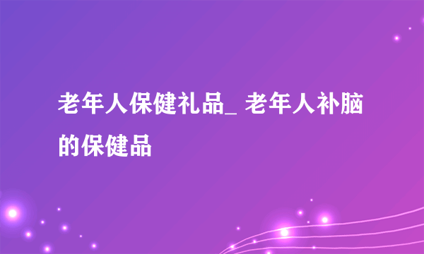 老年人保健礼品_ 老年人补脑的保健品