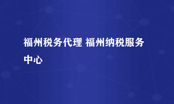 福州税务代理 福州纳税服务中心