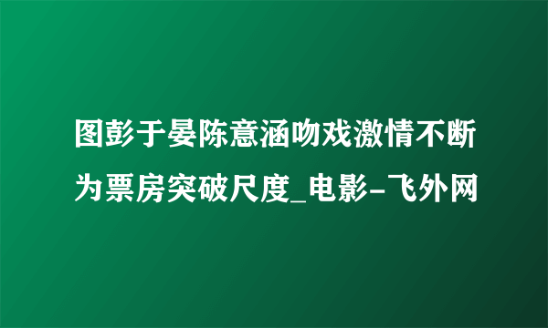 图彭于晏陈意涵吻戏激情不断为票房突破尺度_电影-飞外网