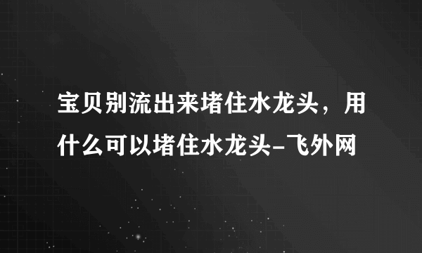 宝贝别流出来堵住水龙头，用什么可以堵住水龙头-飞外网