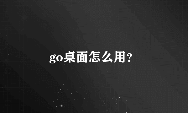 go桌面怎么用？