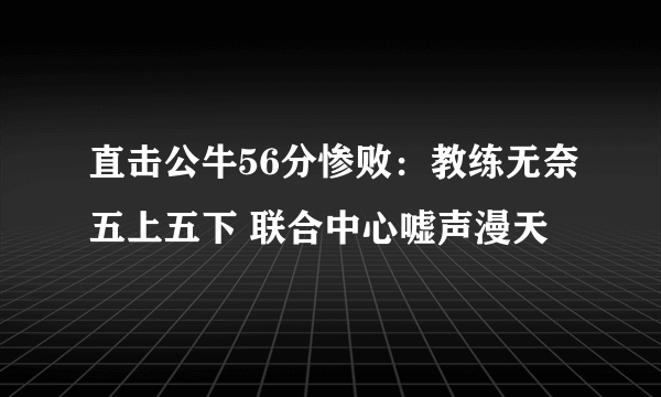 直击公牛56分惨败：教练无奈五上五下 联合中心嘘声漫天