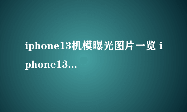 iphone13机模曝光图片一览 iphone13全系列机模什么样