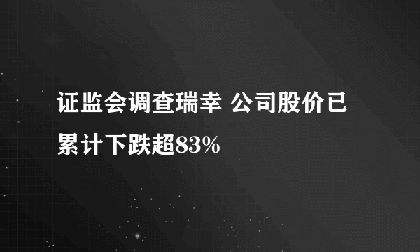 证监会调查瑞幸 公司股价已累计下跌超83%